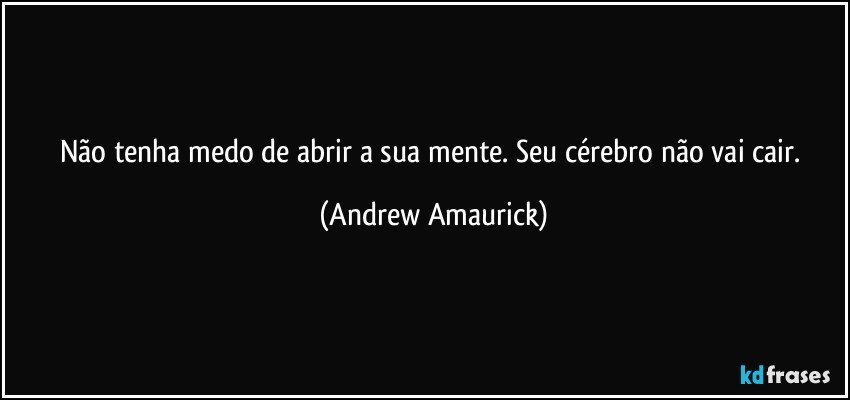 Não tenha medo de abrir a sua mente. Seu cérebro não vai cair. (Andrew Amaurick)