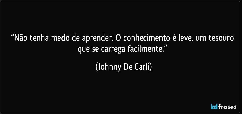 “Não tenha medo de aprender. O conhecimento é leve, um tesouro que se carrega facilmente.” (Johnny De Carli)