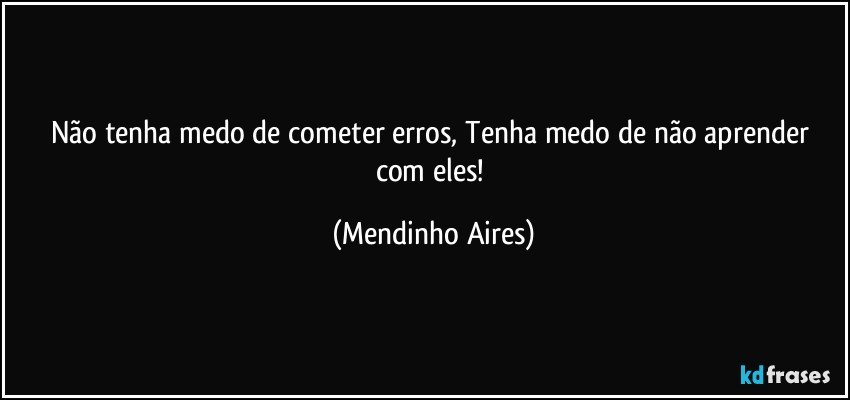 Não tenha medo de cometer erros, Tenha medo de não aprender com eles!  (Mendinho Aires)