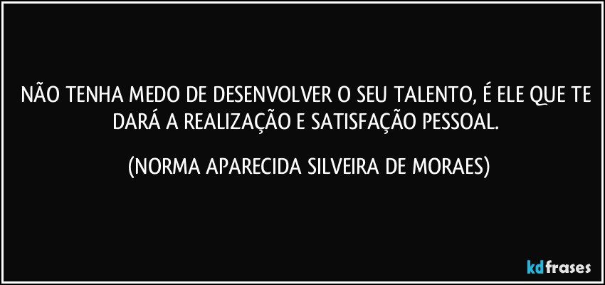 NÃO TENHA MEDO DE DESENVOLVER O SEU TALENTO, É ELE QUE TE DARÁ A REALIZAÇÃO E SATISFAÇÃO PESSOAL. (NORMA APARECIDA SILVEIRA DE MORAES)