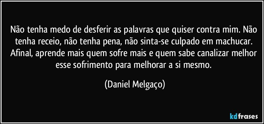 Não tenha medo de desferir as palavras que quiser contra mim. Não tenha receio, não tenha pena, não sinta-se culpado em machucar. Afinal, aprende mais quem sofre mais e quem sabe canalizar melhor esse sofrimento para melhorar a si mesmo. (Daniel Melgaço)