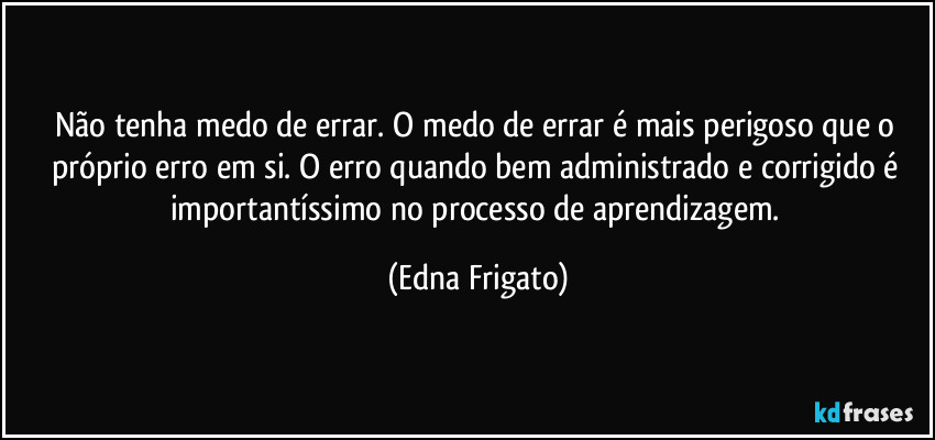 Não tenha medo de errar. O medo de errar é mais perigoso que o próprio erro em si. O erro quando bem administrado e corrigido é importantíssimo no processo de aprendizagem. (Edna Frigato)