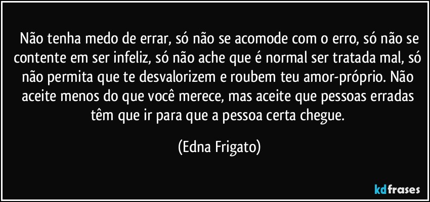 ⁠Não tenha medo de errar, só não se acomode com o erro, só não se contente em ser infeliz, só não ache que é normal ser tratada mal, só não permita que te desvalorizem e roubem teu amor-próprio. Não aceite menos do que você merece, mas aceite que pessoas erradas têm que ir para que a pessoa certa chegue. (Edna Frigato)