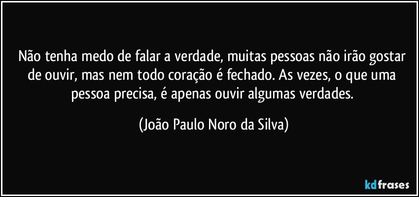 Não tenha medo de falar a verdade, muitas pessoas não irão gostar de ouvir, mas nem todo coração é fechado. As vezes, o que uma pessoa precisa, é apenas ouvir algumas verdades. (João Paulo Noro da Silva)