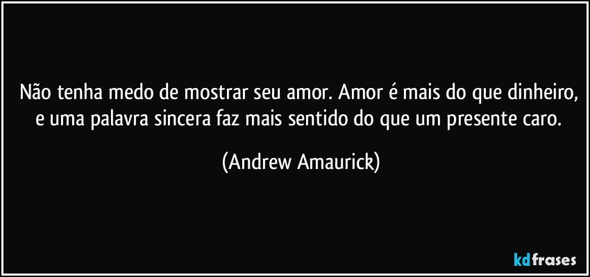 Não tenha medo de mostrar seu amor. Amor é mais do que dinheiro, e uma palavra sincera faz mais sentido do que um presente caro. (Andrew Amaurick)