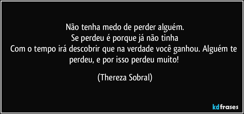 Não tenha medo de perder alguém.
Se perdeu é porque já não tinha
Com o tempo irá descobrir que na verdade você ganhou. Alguém te perdeu, e por isso perdeu muito! (Thereza Sobral)