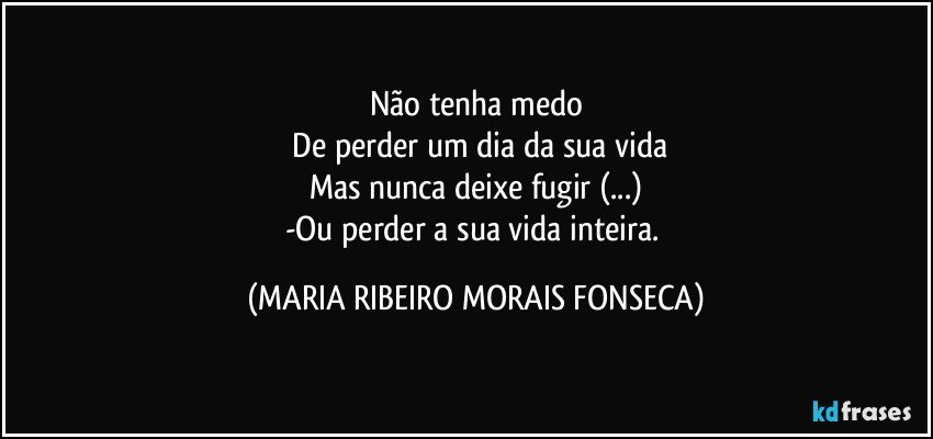 Não tenha medo
 De perder um dia da sua vida
Mas nunca deixe fugir (...)
-Ou perder a sua vida inteira. (MARIA RIBEIRO MORAIS FONSECA)