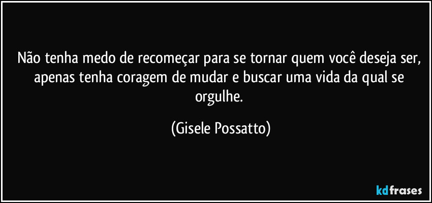 Não tenha medo de recomeçar para se tornar quem você deseja ser, apenas tenha coragem de mudar e buscar uma vida da qual se orgulhe. (Gisele Possatto)