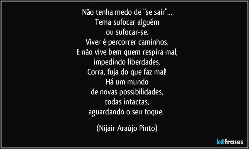 Não tenha medo de "se sair"...
Tema sufocar alguém
ou sufocar-se.
Viver é percorrer caminhos.
E não vive bem quem respira mal,
impedindo liberdades.
Corra, fuja do que faz mal!
Há um mundo
de novas possibilidades,
todas intactas,
aguardando o seu toque. (Nijair Araújo Pinto)