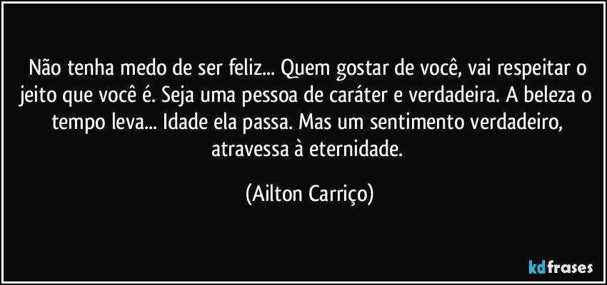 Não tenha medo de ser feliz... Quem gostar de você, vai respeitar o jeito que você é. Seja uma pessoa de caráter e verdadeira. A beleza o tempo leva... Idade ela passa. Mas um sentimento verdadeiro, atravessa à eternidade. (Ailton Carriço)