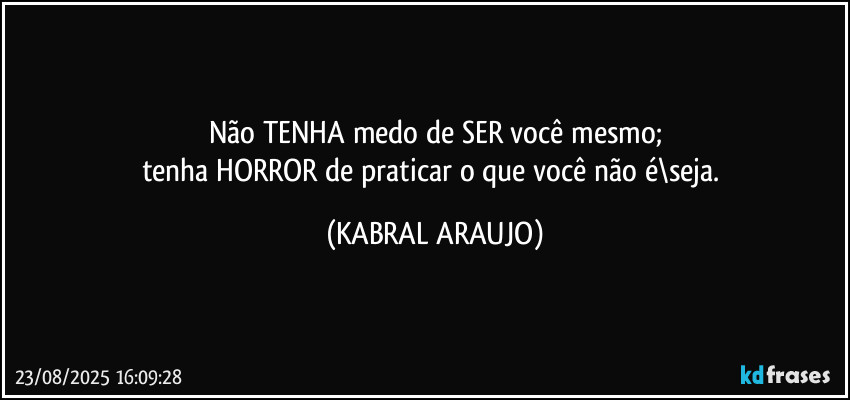 Não TENHA medo de SER você mesmo;
tenha HORROR de praticar o que você não é\seja. (KABRAL ARAUJO)
