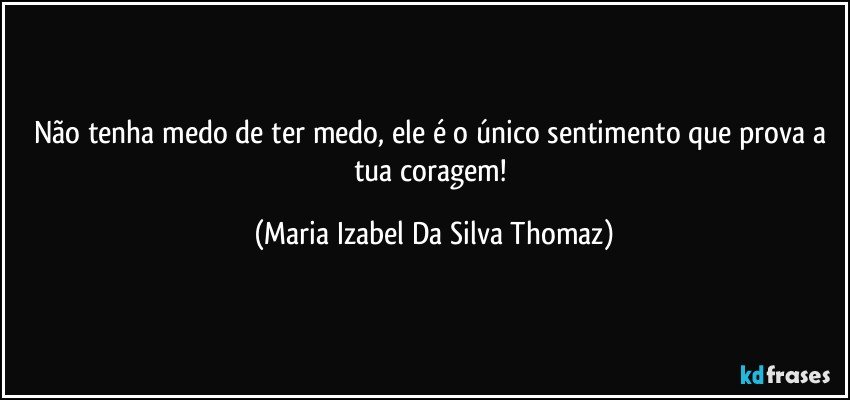 Não tenha medo de ter medo, ele é o único sentimento que prova a tua coragem! (Maria Izabel Da Silva Thomaz)