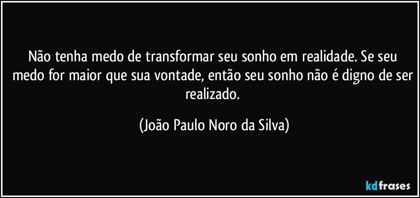 Não tenha medo de transformar seu sonho em realidade. Se seu medo for maior que sua vontade, então seu sonho não é digno de ser realizado. (João Paulo Noro da Silva)