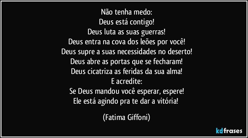 Não tenha medo:
Deus está contigo!
Deus luta as suas guerras!
Deus entra na cova dos leões por você!
Deus supre a suas necessidades no deserto!
Deus abre as portas que se fecharam!
Deus cicatriza as feridas da sua alma!
E acredite:
Se Deus mandou você esperar, espere!
Ele está agindo pra te dar a vitória! (Fatima Giffoni)