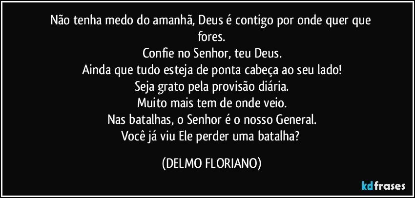 Não tenha medo do amanhã, Deus é contigo por onde quer que fores.
Confie no Senhor, teu Deus.
Ainda que tudo esteja de ponta cabeça ao seu lado!
Seja grato pela provisão diária.
Muito mais tem de onde veio.
Nas batalhas, o Senhor é o nosso General.
Você já viu Ele perder uma batalha? (DELMO FLORIANO)