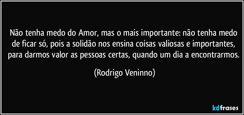 Não tenha medo do Amor, mas o mais importante: não tenha medo de ficar só, pois a solidão nos ensina coisas valiosas e importantes, para darmos valor as pessoas certas, quando um dia a encontrarmos. (Rodrigo Veninno)