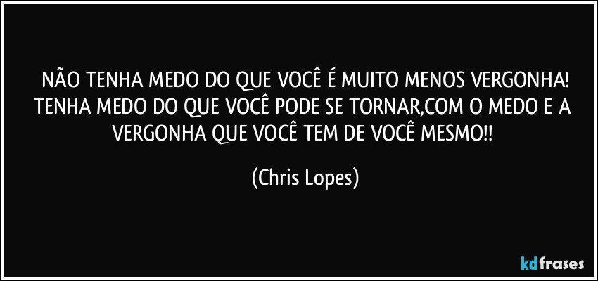 NÃO TENHA MEDO DO QUE VOCÊ É MUITO MENOS VERGONHA!
TENHA MEDO DO QUE VOCÊ PODE SE TORNAR,COM O MEDO E A VERGONHA QUE VOCÊ TEM DE VOCÊ MESMO!! (Chris Lopes)