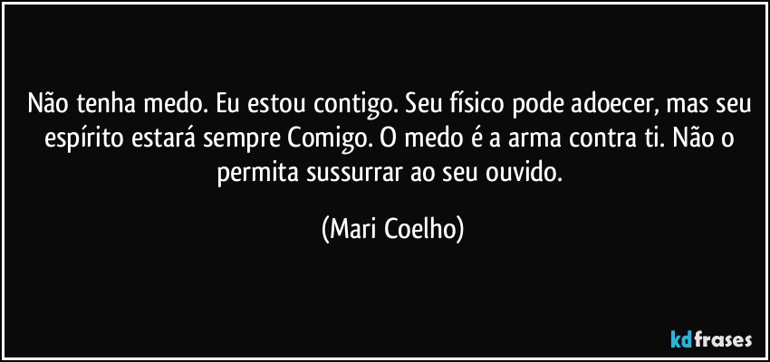 Não tenha medo. Eu estou contigo. Seu físico pode adoecer, mas seu espírito estará sempre Comigo. O medo é a arma contra ti. Não o permita sussurrar ao seu ouvido. (Mari Coelho)