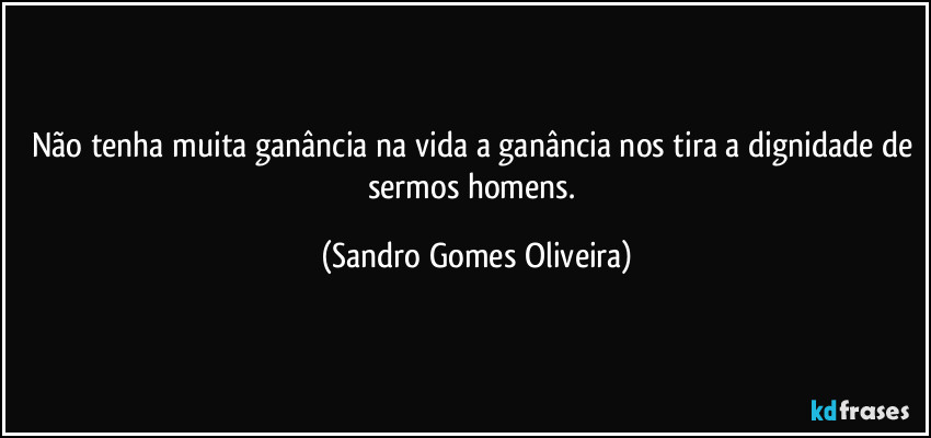 Não tenha muita ganância na vida a ganância nos tira a dignidade de sermos homens. (Sandro Gomes Oliveira)