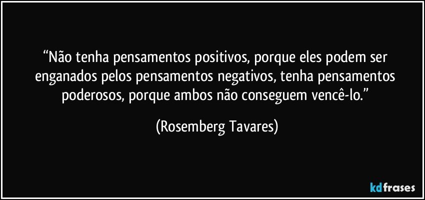 “Não tenha pensamentos positivos, porque eles podem ser enganados pelos pensamentos negativos, tenha pensamentos poderosos, porque ambos não conseguem vencê-lo.” (Rosemberg Tavares)