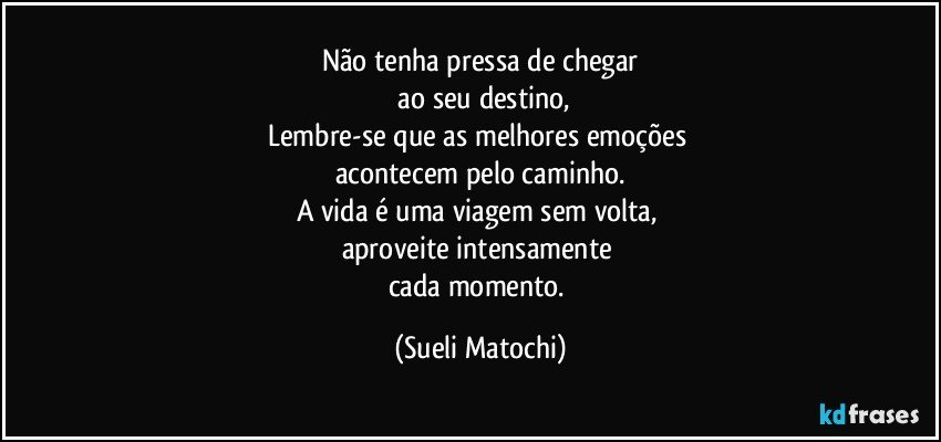 Não tenha pressa de chegar
 ao seu destino,
Lembre-se que as melhores emoções 
acontecem pelo caminho.
A vida é uma viagem sem volta, 
aproveite intensamente 
cada momento. (Sueli Matochi)