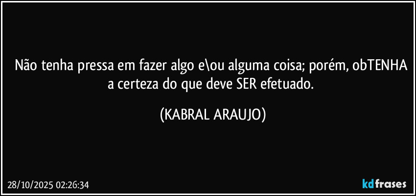 Não tenha pressa em fazer algo e\ou alguma coisa; porém, obTENHA a certeza do que deve SER efetuado. (KABRAL ARAUJO)
