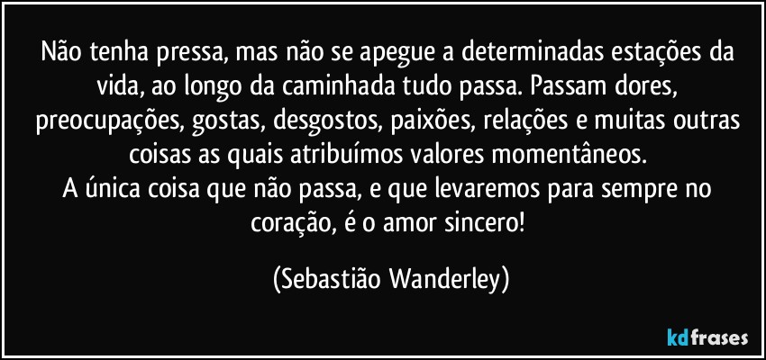 Não tenha pressa, mas não se apegue a determinadas estações da vida, ao longo da caminhada tudo passa. Passam dores, preocupações, gostas, desgostos, paixões, relações e muitas outras coisas as quais atribuímos valores momentâneos. 
A única coisa que não passa, e que levaremos para sempre no coração, é o amor sincero! (Sebastião Wanderley)