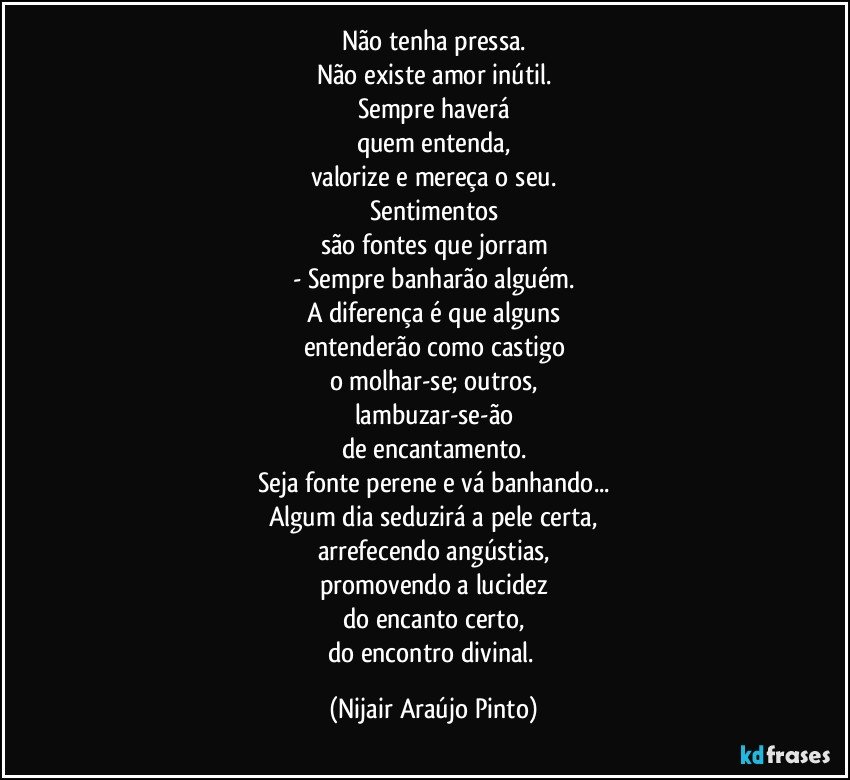 Não tenha pressa.
Não existe amor inútil.
Sempre haverá
quem entenda,
valorize e mereça o seu.
Sentimentos
são fontes que jorram
- Sempre banharão alguém.
A diferença é que alguns
entenderão como castigo
o molhar-se; outros,
lambuzar-se-ão
de encantamento.
Seja fonte perene e vá banhando...
Algum dia seduzirá a pele certa,
arrefecendo angústias,
promovendo a lucidez
do encanto certo,
do encontro divinal. (Nijair Araújo Pinto)