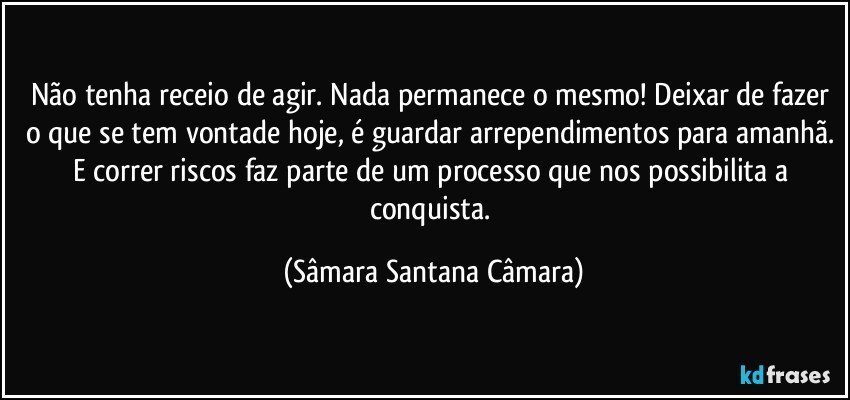 Não tenha receio de agir. Nada permanece o mesmo! Deixar de fazer o que se tem vontade hoje, é guardar arrependimentos para amanhã. E correr riscos faz parte de um processo que nos possibilita a conquista. (Sâmara Santana Câmara)