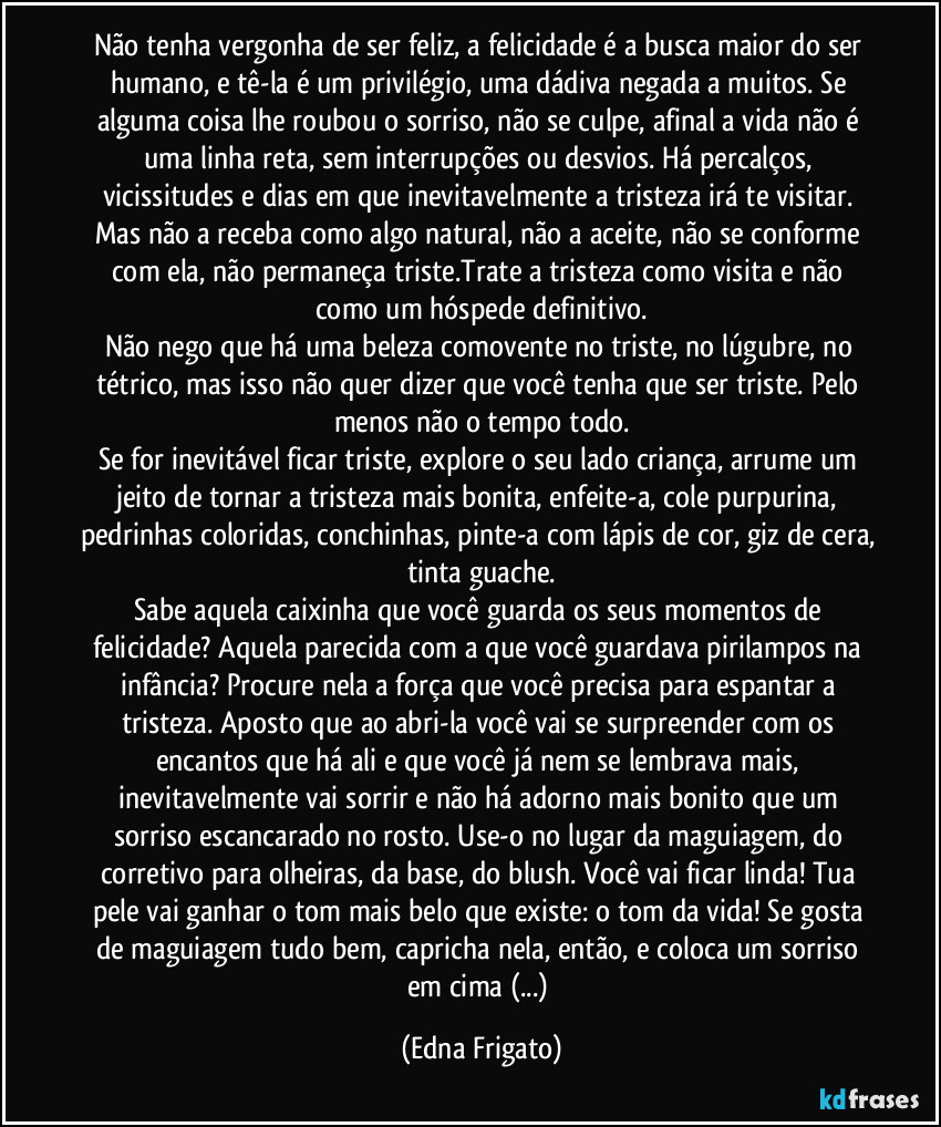 Não tenha vergonha de ser feliz, a felicidade é a busca maior do ser humano, e tê-la é um privilégio, uma dádiva negada a muitos. Se alguma coisa lhe roubou o sorriso, não se culpe, afinal a vida não é uma linha reta, sem interrupções ou desvios. Há percalços, vicissitudes e dias em que inevitavelmente a tristeza irá te visitar. Mas não a receba como algo natural, não a aceite, não se conforme com ela, não permaneça triste.Trate a tristeza como visita e não como um hóspede definitivo.
Não nego que há uma beleza comovente no triste, no lúgubre, no tétrico, mas isso não quer dizer que você tenha que ser triste. Pelo menos não o tempo todo.
Se for inevitável ficar triste, explore o seu lado criança, arrume um jeito de tornar a tristeza mais bonita, enfeite-a, cole purpurina, pedrinhas coloridas, conchinhas, pinte-a com lápis de cor, giz de cera, tinta guache.
Sabe aquela caixinha que você guarda os seus momentos de felicidade? Aquela parecida com a que você guardava pirilampos na infância? Procure nela a força que você precisa para espantar a tristeza. Aposto que ao abri-la você vai se surpreender com os encantos que há ali e que você já nem se lembrava mais, inevitavelmente vai sorrir e não há adorno mais bonito que um sorriso escancarado no rosto. Use-o no lugar da maguiagem, do corretivo para olheiras, da base, do blush. Você vai ficar linda! Tua pele vai ganhar o tom mais belo que existe: o tom da vida! Se gosta de maguiagem tudo bem, capricha nela, então, e coloca um sorriso em cima (...) (Edna Frigato)
