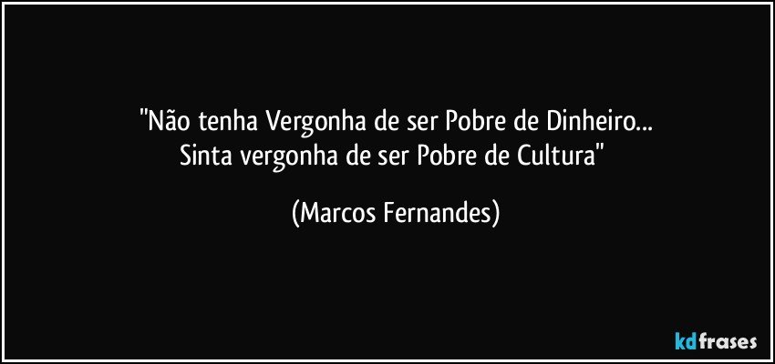 "Não tenha Vergonha de ser Pobre de Dinheiro...
Sinta vergonha de ser Pobre de Cultura" (Marcos Fernandes)