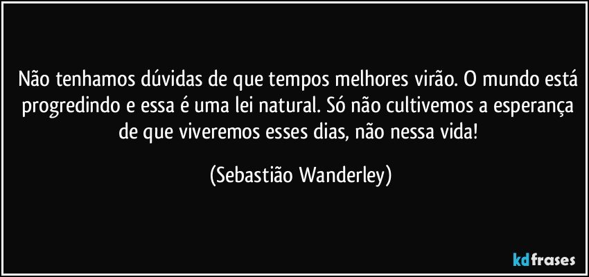 Não tenhamos dúvidas de que tempos melhores virão. O mundo está progredindo e essa é uma lei natural. Só não cultivemos a esperança de que viveremos esses dias, não nessa vida! (Sebastião Wanderley)