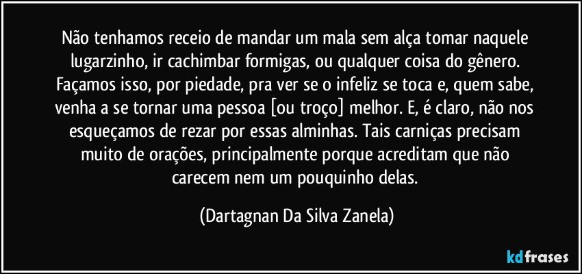 Não tenhamos receio de mandar um mala sem alça tomar naquele lugarzinho, ir cachimbar formigas, ou qualquer coisa do gênero. Façamos isso, por piedade, pra ver se o infeliz se toca e, quem sabe, venha a se tornar uma pessoa [ou troço] melhor. E, é claro, não nos esqueçamos de rezar por essas alminhas. Tais carniças precisam muito de orações, principalmente porque acreditam que não carecem nem um pouquinho delas. (Dartagnan Da Silva Zanela)