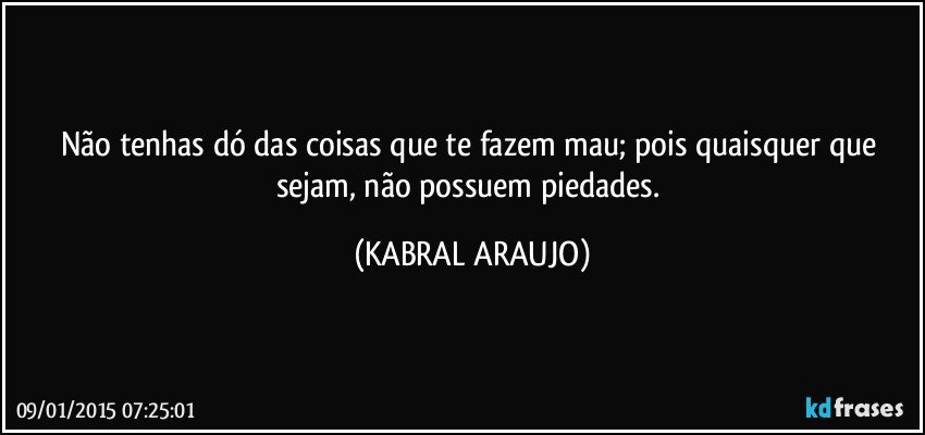 Não tenhas dó das coisas que te fazem mau; pois quaisquer que sejam, não possuem piedades. (KABRAL ARAUJO)