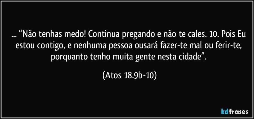 ... “Não tenhas medo! Continua pregando e não te cales.  10. Pois Eu estou contigo, e nenhuma pessoa ousará fazer-te mal ou ferir-te, porquanto tenho muita gente nesta cidade”. (Atos 18.9b-10)