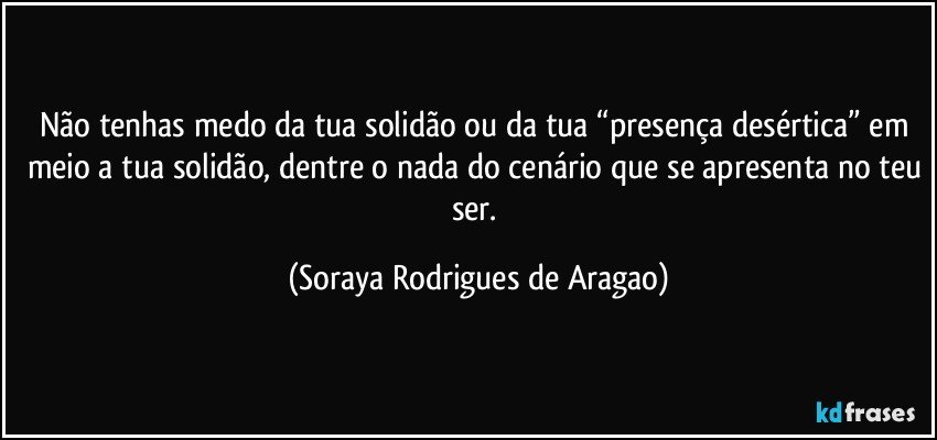 Não tenhas medo da tua solidão ou da tua “presença desértica” em meio a tua solidão, dentre o nada do cenário que se apresenta no teu ser. (Soraya Rodrigues de Aragao)