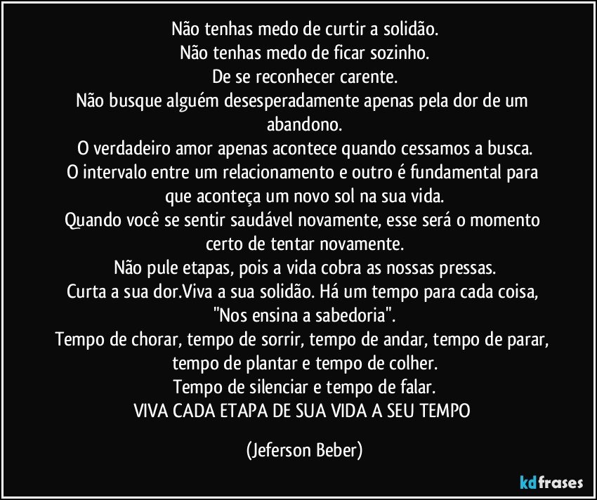 Não tenhas medo de curtir a solidão.
Não tenhas medo de ficar sozinho.
De se reconhecer carente.
Não busque alguém desesperadamente apenas pela dor de um abandono.
O verdadeiro amor apenas acontece quando cessamos a busca.
O intervalo entre um relacionamento e outro é fundamental para que aconteça um novo sol na sua vida.
Quando você se sentir saudável novamente, esse será o momento certo de tentar novamente.
Não pule etapas, pois a vida cobra as nossas pressas.
Curta a sua dor.Viva a sua solidão. Há um tempo para cada coisa, "Nos ensina a sabedoria".
Tempo de chorar, tempo de sorrir, tempo de andar, tempo de parar, tempo de plantar e tempo de colher.
Tempo de silenciar e tempo de falar.
VIVA CADA ETAPA DE SUA VIDA A SEU TEMPO (Jeferson Beber)