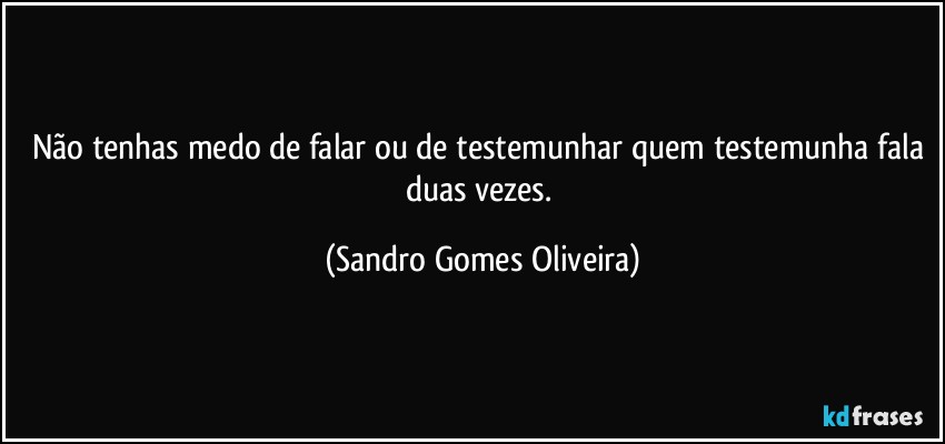 Não tenhas medo de falar ou de testemunhar quem testemunha fala duas vezes. (Sandro Gomes Oliveira)