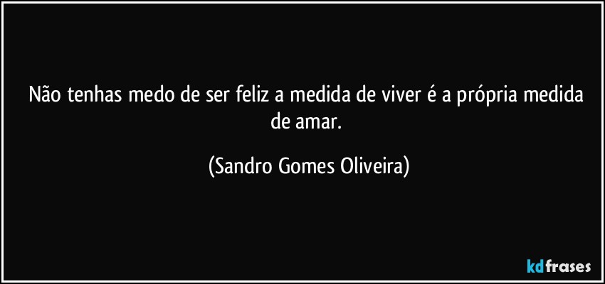Não tenhas medo de ser feliz a medida de viver é a própria medida de amar. (Sandro Gomes Oliveira)