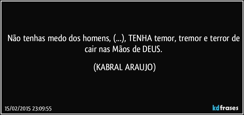 Não tenhas medo dos homens, (...), TENHA temor, tremor e terror de cair nas Mãos de DEUS. (KABRAL ARAUJO)