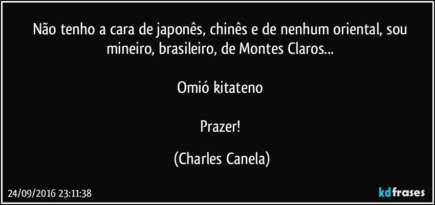 Não tenho a cara de japonês, chinês e de nenhum oriental, sou mineiro, brasileiro, de Montes Claros... 

Omió kitateno 

Prazer! (Charles Canela)