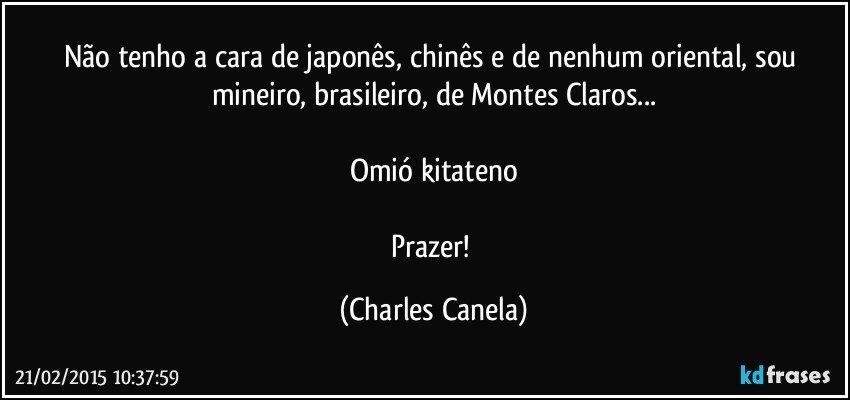 Não tenho a cara de japonês, chinês e de nenhum oriental, sou mineiro, brasileiro, de Montes Claros...

Omió  kitateno

Prazer! (Charles Canela)