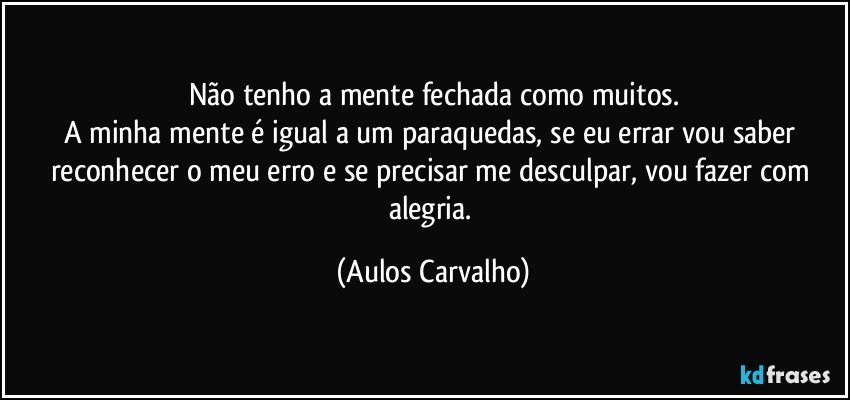 Não tenho a mente fechada como muitos.
A minha mente é igual a um paraquedas, se eu errar vou saber reconhecer o meu erro e se precisar me desculpar, vou fazer com alegria. (Aulos Carvalho)