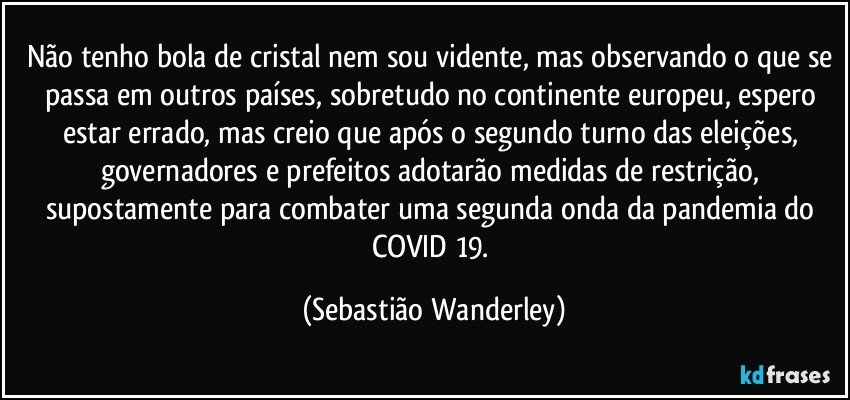 Não tenho bola de cristal nem sou vidente, mas observando o que se passa em outros países, sobretudo no continente europeu, espero estar errado, mas creio que após o segundo turno das eleições, governadores e prefeitos adotarão medidas de restrição, supostamente para combater uma segunda onda da pandemia do COVID 19. (Sebastião Wanderley)