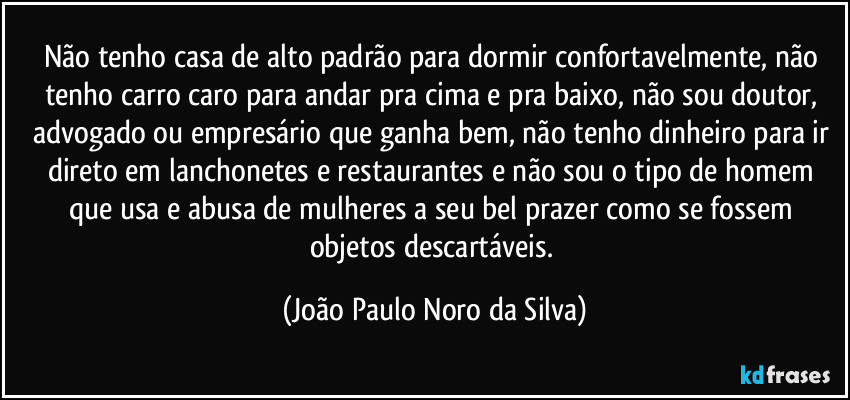 Não tenho casa de alto padrão para dormir confortavelmente, não tenho carro caro para andar pra cima e pra baixo, não sou doutor, advogado ou empresário que ganha bem, não tenho dinheiro para ir direto em lanchonetes e restaurantes e não sou o tipo de homem que usa e abusa de mulheres  a seu bel prazer como se fossem objetos descartáveis. (João Paulo Noro da Silva)