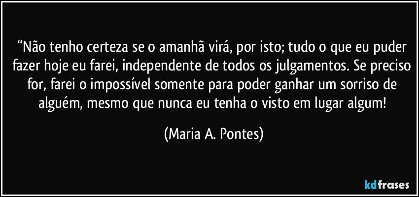 “Não tenho certeza se o amanhã virá, por isto; tudo o que eu puder fazer hoje eu farei, independente de todos os julgamentos. Se preciso for, farei o impossível somente para poder ganhar um sorriso de alguém, mesmo que nunca eu tenha o visto em lugar algum! (Maria A. Pontes)