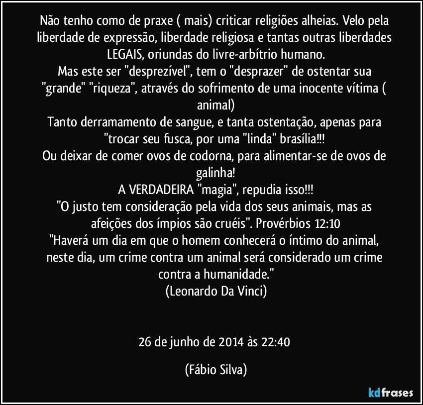 Não tenho como de praxe ( mais) criticar religiões alheias. Velo pela liberdade de expressão, liberdade religiosa e tantas outras liberdades LEGAIS, oriundas do livre-arbítrio humano.
Mas este ser "desprezível", tem o "desprazer" de ostentar sua "grande" "riqueza", através do sofrimento de uma inocente vítima ( animal)
Tanto derramamento de sangue, e tanta ostentação, apenas para "trocar seu fusca, por uma "linda" brasília!!! 
Ou deixar de comer ovos de codorna, para alimentar-se de ovos de galinha!
A VERDADEIRA "magia", repudia isso!!!
"O justo tem consideração pela vida dos seus animais, mas as afeições dos ímpios são cruéis". Provérbios 12:10
"Haverá um dia em que o homem conhecerá o íntimo do animal, neste dia, um crime contra um animal será considerado um crime contra a humanidade."
(Leonardo Da Vinci)


26 de junho de 2014 às 22:40 (Fábio Silva)