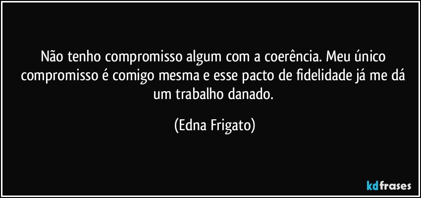 Não tenho compromisso algum com a coerência. Meu único compromisso é comigo mesma e esse pacto de fidelidade já me dá um trabalho danado. (Edna Frigato)