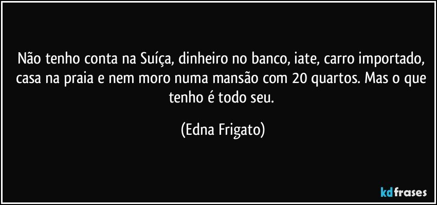 Não tenho conta na Suíça, dinheiro no banco, iate, carro importado, casa na praia e nem moro numa mansão com 20 quartos. Mas o que tenho é todo seu. (Edna Frigato)