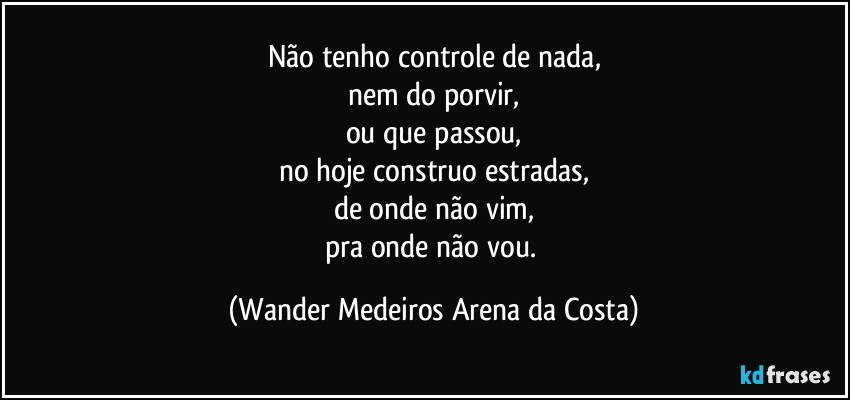 Não tenho controle de nada,
nem do porvir,
ou que passou,
no hoje construo estradas,
de onde não vim,
pra onde não vou. (Wander Medeiros Arena da Costa)